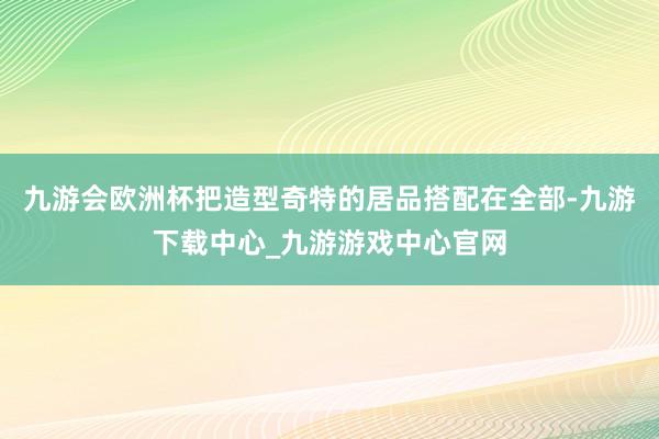 九游会欧洲杯把造型奇特的居品搭配在全部-九游下载中心_九游游戏中心官网