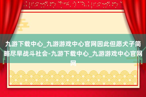 九游下载中心_九游游戏中心官网因此但愿犬子简略尽早战斗社会-九游下载中心_九游游戏中心官网