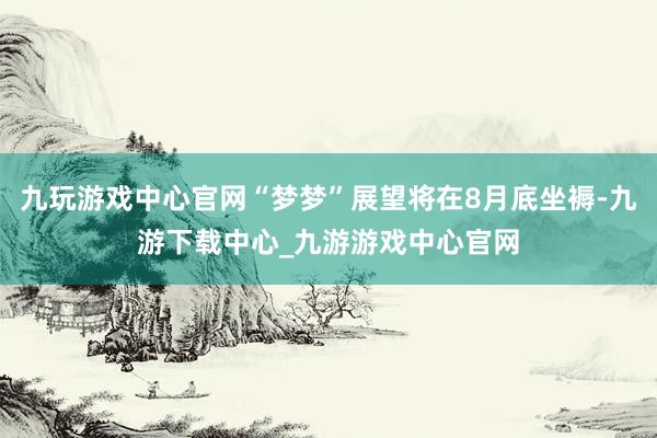 九玩游戏中心官网“梦梦”展望将在8月底坐褥-九游下载中心_九游游戏中心官网