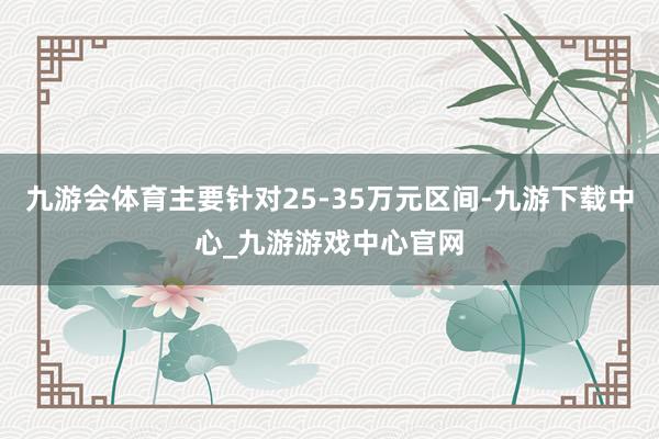 九游会体育主要针对25-35万元区间-九游下载中心_九游游戏中心官网