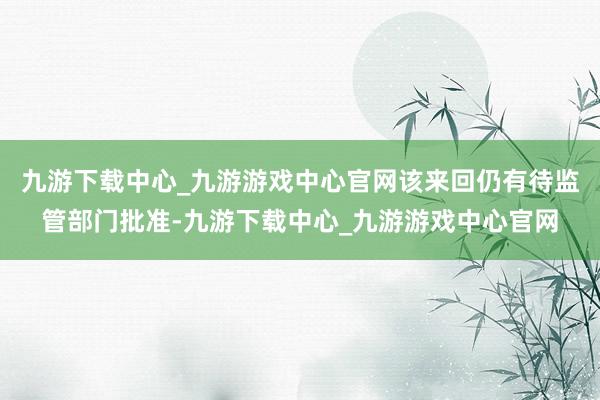 九游下载中心_九游游戏中心官网该来回仍有待监管部门批准-九游下载中心_九游游戏中心官网