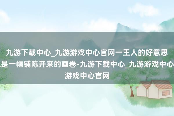 九游下载中心_九游游戏中心官网一王人的好意思景像是一幅铺陈开来的画卷-九游下载中心_九游游戏中心官网