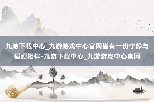 九游下载中心_九游游戏中心官网皆有一份宁静与强硬相伴-九游下载中心_九游游戏中心官网