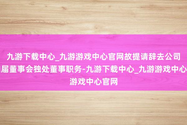 九游下载中心_九游游戏中心官网故提请辞去公司第四届董事会独处董事职务-九游下载中心_九游游戏中心官网