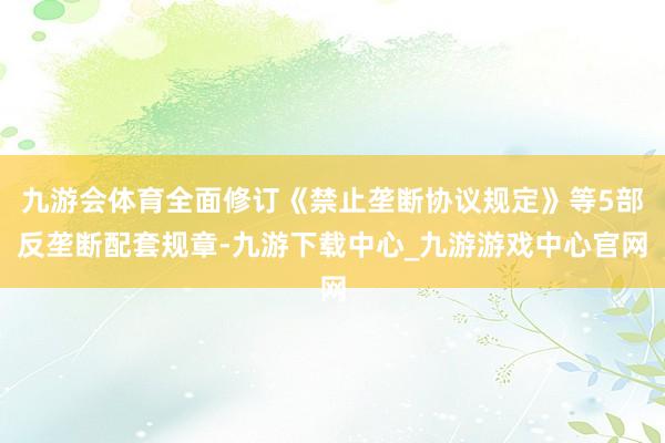 九游会体育全面修订《禁止垄断协议规定》等5部反垄断配套规章-九游下载中心_九游游戏中心官网