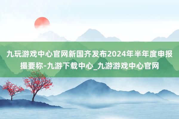 九玩游戏中心官网新国齐发布2024年半年度申报撮要称-九游下载中心_九游游戏中心官网