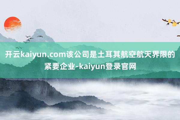 开云kaiyun.com该公司是土耳其航空航天界限的紧要企业-kaiyun登录官网