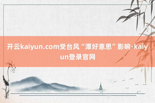 开云kaiyun.com受台风“潭好意思”影响-kaiyun登录官网