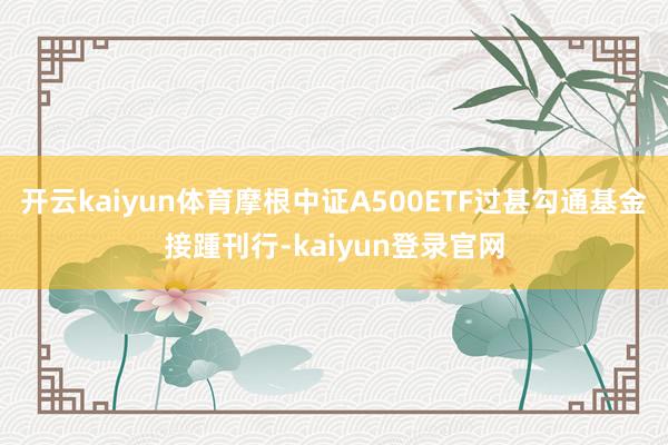 开云kaiyun体育摩根中证A500ETF过甚勾通基金接踵刊行-kaiyun登录官网