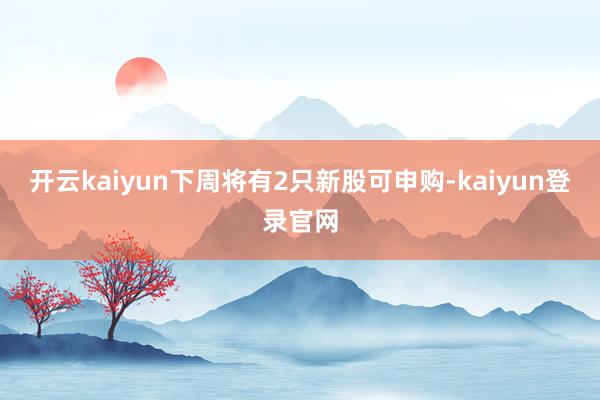 开云kaiyun下周将有2只新股可申购-kaiyun登录官网