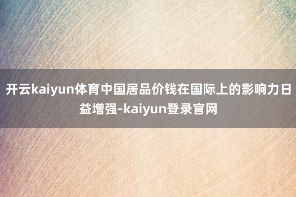 开云kaiyun体育中国居品价钱在国际上的影响力日益增强-kaiyun登录官网