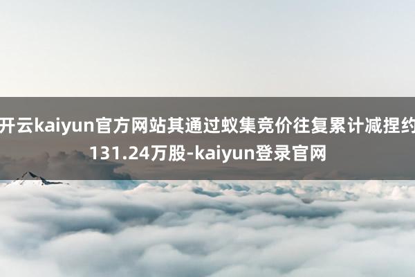 开云kaiyun官方网站其通过蚁集竞价往复累计减捏约131.24万股-kaiyun登录官网