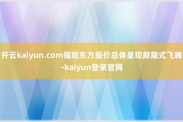 开云kaiyun.com福能东方股价总体呈现颠簸式飞腾-kaiyun登录官网