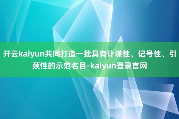 开云kaiyun共同打造一批具有计谋性、记号性、引颈性的示范名目-kaiyun登录官网