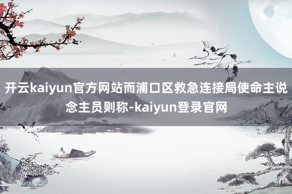 开云kaiyun官方网站而浦口区救急连接局使命主说念主员则称-kaiyun登录官网