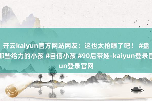 开云kaiyun官方网站网友：这也太抢眼了吧！ #盘货那些给力的小孩 #自信小孩 #90后带娃-kaiyun登录官网