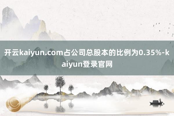 开云kaiyun.com占公司总股本的比例为0.35%-kaiyun登录官网