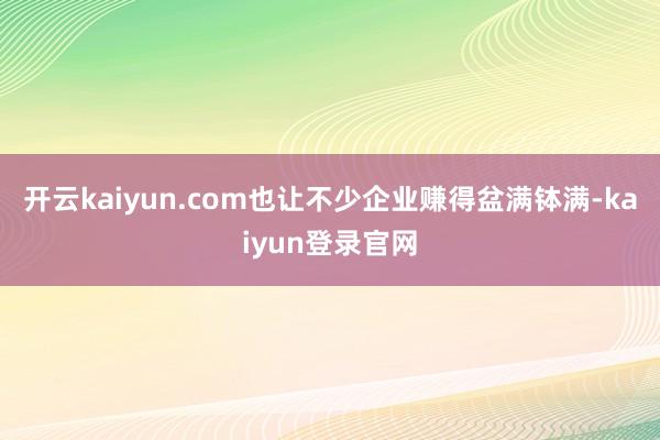 开云kaiyun.com也让不少企业赚得盆满钵满-kaiyun登录官网