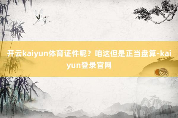 开云kaiyun体育证件呢？咱这但是正当盘算-kaiyun登录官网