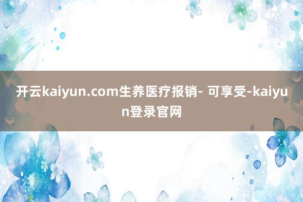 开云kaiyun.com生养医疗报销- 可享受-kaiyun登录官网