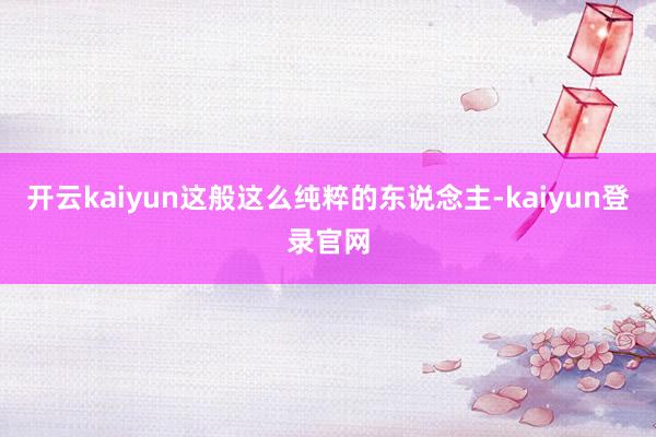 开云kaiyun这般这么纯粹的东说念主-kaiyun登录官网