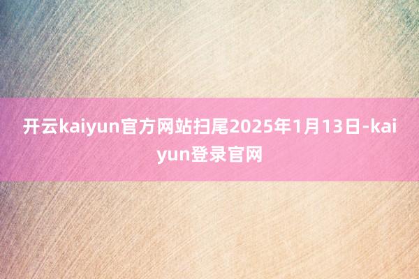 开云kaiyun官方网站扫尾2025年1月13日-kaiyun登录官网