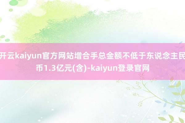 开云kaiyun官方网站增合手总金额不低于东说念主民币1.3亿元(含)-kaiyun登录官网