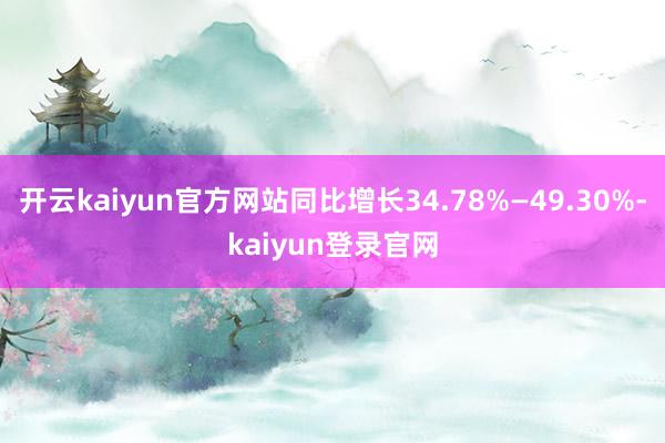 开云kaiyun官方网站同比增长34.78%—49.30%-kaiyun登录官网