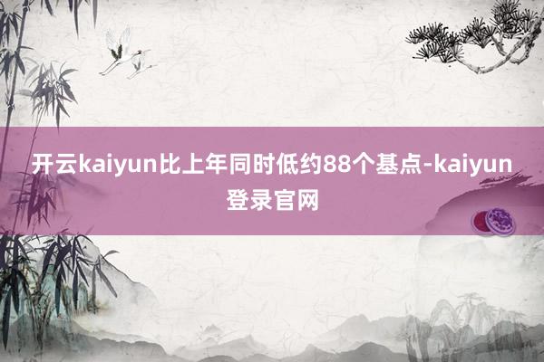 开云kaiyun比上年同时低约88个基点-kaiyun登录官网