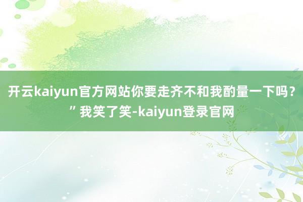 开云kaiyun官方网站你要走齐不和我酌量一下吗？”我笑了笑-kaiyun登录官网