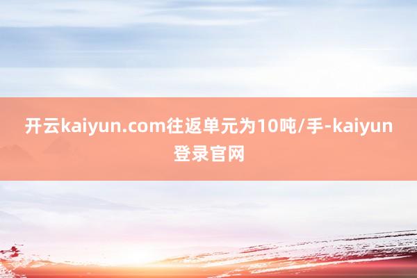 开云kaiyun.com往返单元为10吨/手-kaiyun登录官网