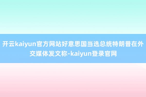 开云kaiyun官方网站好意思国当选总统特朗普在外交媒体发文称-kaiyun登录官网