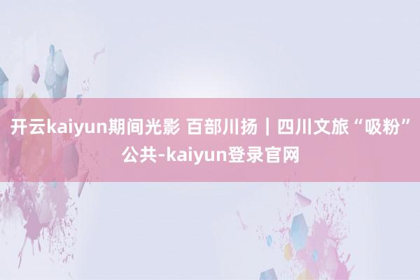 开云kaiyun期间光影 百部川扬｜四川文旅“吸粉”公共-kaiyun登录官网