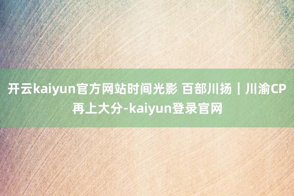 开云kaiyun官方网站时间光影 百部川扬｜川渝CP再上大分-kaiyun登录官网