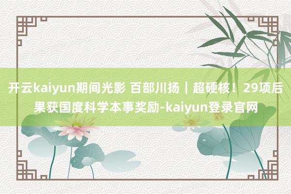 开云kaiyun期间光影 百部川扬｜超硬核！29项后果获国度科学本事奖励-kaiyun登录官网