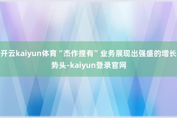 开云kaiyun体育“杰作捏有”业务展现出强盛的增长势头-kaiyun登录官网