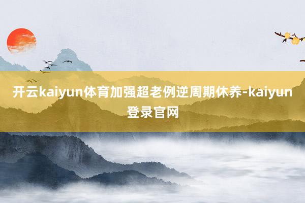 开云kaiyun体育加强超老例逆周期休养-kaiyun登录官网