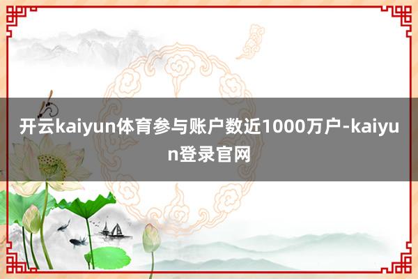 开云kaiyun体育参与账户数近1000万户-kaiyun登录官网