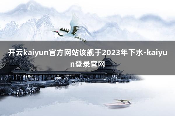 开云kaiyun官方网站该舰于2023年下水-kaiyun登录官网