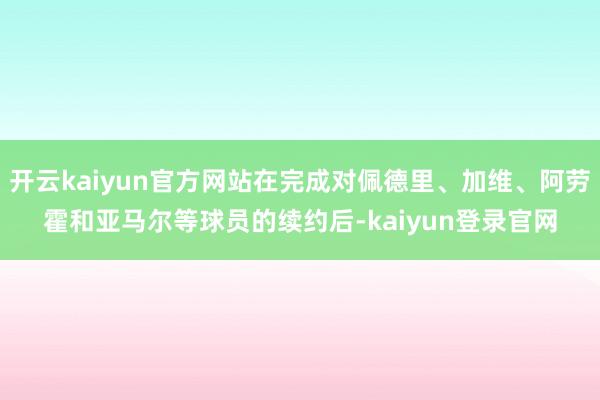 开云kaiyun官方网站在完成对佩德里、加维、阿劳霍和亚马尔等球员的续约后-kaiyun登录官网