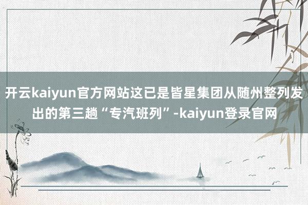 开云kaiyun官方网站这已是皆星集团从随州整列发出的第三趟“专汽班列”-kaiyun登录官网