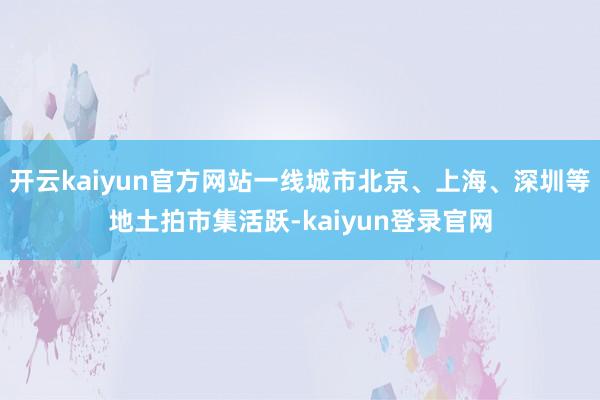 开云kaiyun官方网站一线城市北京、上海、深圳等地土拍市集活跃-kaiyun登录官网