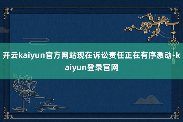 开云kaiyun官方网站现在诉讼责任正在有序激动-kaiyun登录官网