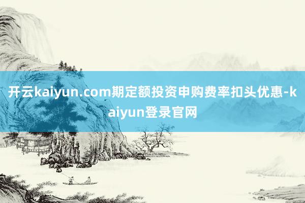 开云kaiyun.com期定额投资申购费率扣头优惠-kaiyun登录官网