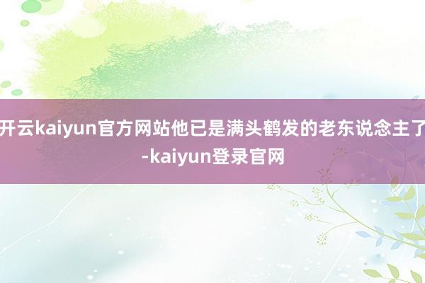 开云kaiyun官方网站他已是满头鹤发的老东说念主了-kaiyun登录官网