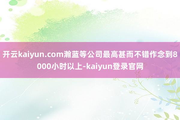 开云kaiyun.com瀚蓝等公司最高甚而不错作念到8000小时以上-kaiyun登录官网