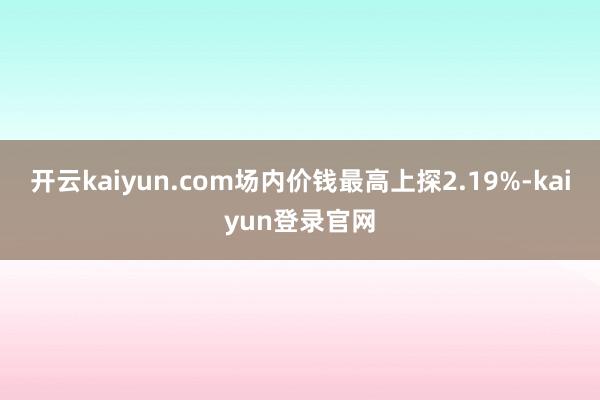 开云kaiyun.com场内价钱最高上探2.19%-kaiyun登录官网