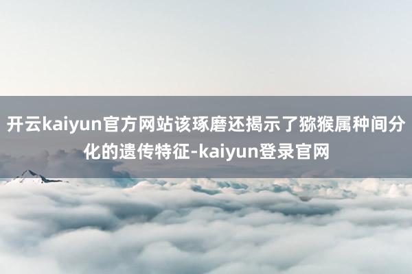 开云kaiyun官方网站该琢磨还揭示了猕猴属种间分化的遗传特征-kaiyun登录官网