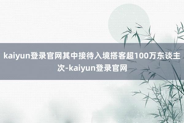 kaiyun登录官网其中接待入境搭客超100万东谈主次-kaiyun登录官网