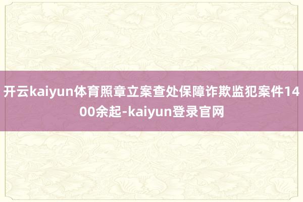 开云kaiyun体育照章立案查处保障诈欺监犯案件1400余起-kaiyun登录官网